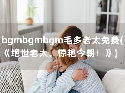 bgmbgmbgm毛多老太免费(《绝世老太，惊艳今朝！》)